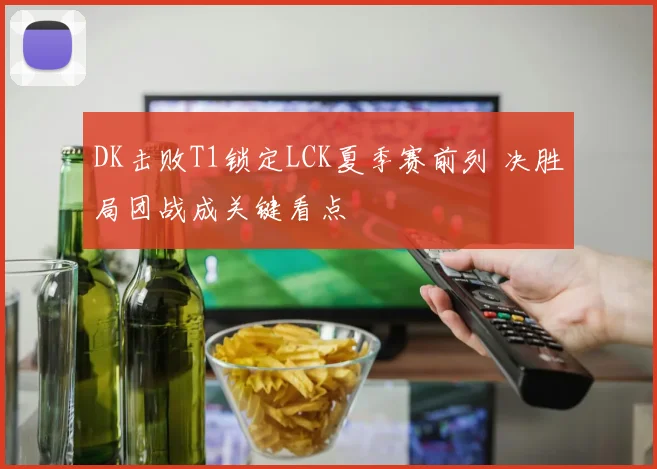 DK击败T1锁定LCK夏季赛前列 决胜局团战成关键看点