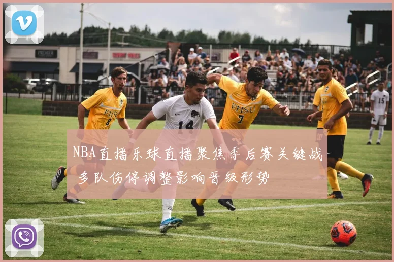 NBA直播乐球直播聚焦季后赛关键战 多队伤停调整影响晋级形势