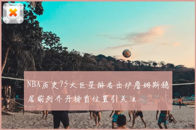 NBA历史75大巨星排名出炉詹姆斯稳居前列乔丹榜首位置引关注