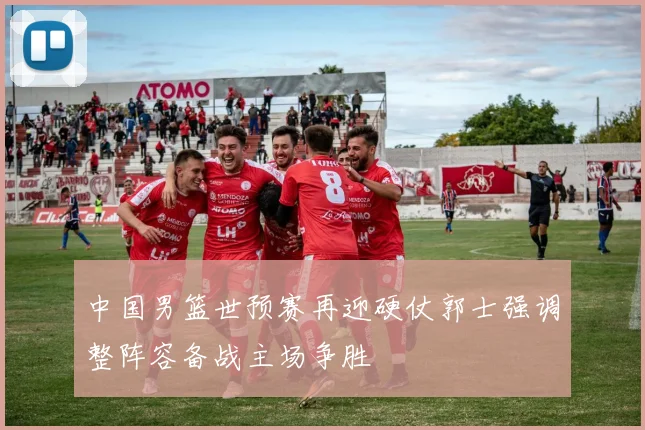 中国男篮世预赛再迎硬仗郭士强调整阵容备战主场争胜