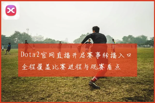Dota2官网直播开启赛事转播入口 全程覆盖比赛进程与观赛看点