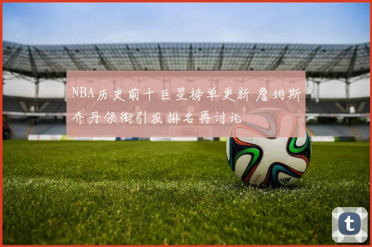 NBA历史前十巨星榜单更新 詹姆斯乔丹领衔引发排名再讨论