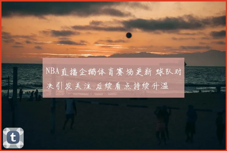 NBA直播企鹅体育赛场更新 球队对决引发关注 后续看点持续升温