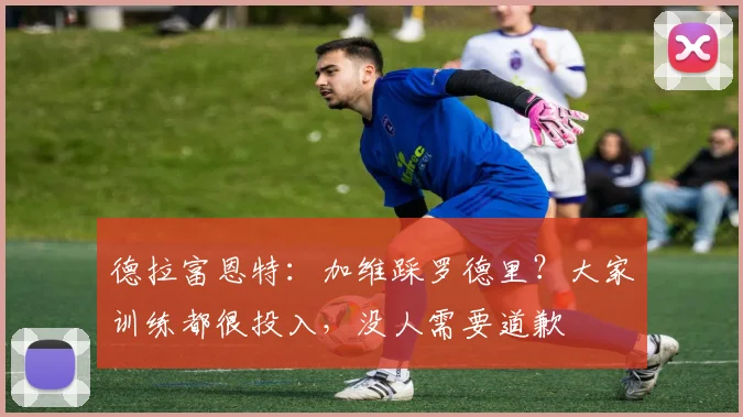德拉富恩特：加维踩罗德里？大家训练都很投入，没人需要道歉