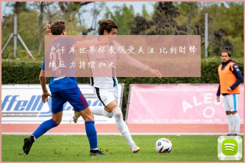 卢卡库世界杯表现受关注 比利时锋线压力持续加大