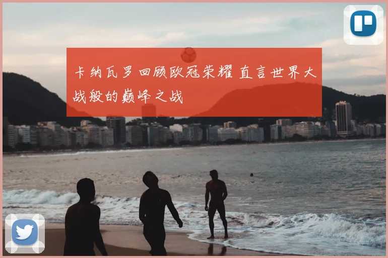 卡纳瓦罗回顾欧冠荣耀 直言世界大战般的巅峰之战