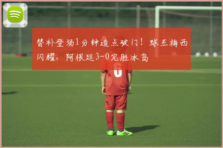 替补登场1分钟造点破门!球王梅西闪耀,阿根廷3-0完胜冰岛