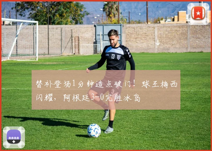 替补登场1分钟造点破门！球王梅西闪耀，阿根廷3-0完胜冰岛
