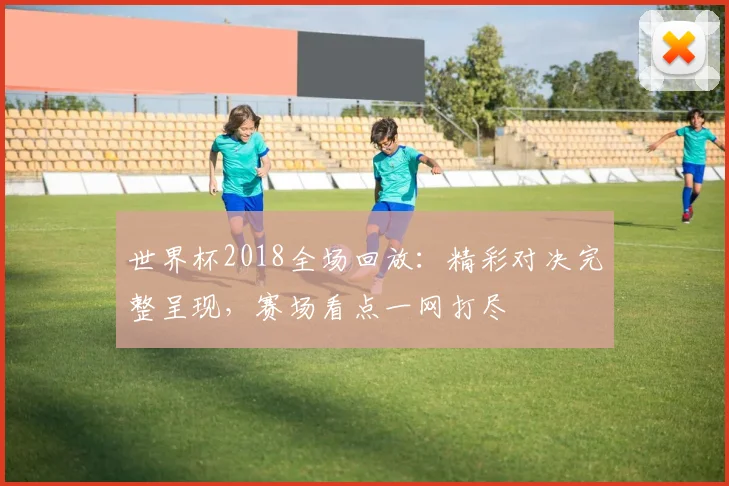 世界杯2018全场回放：精彩对决完整呈现，赛场看点一网打尽